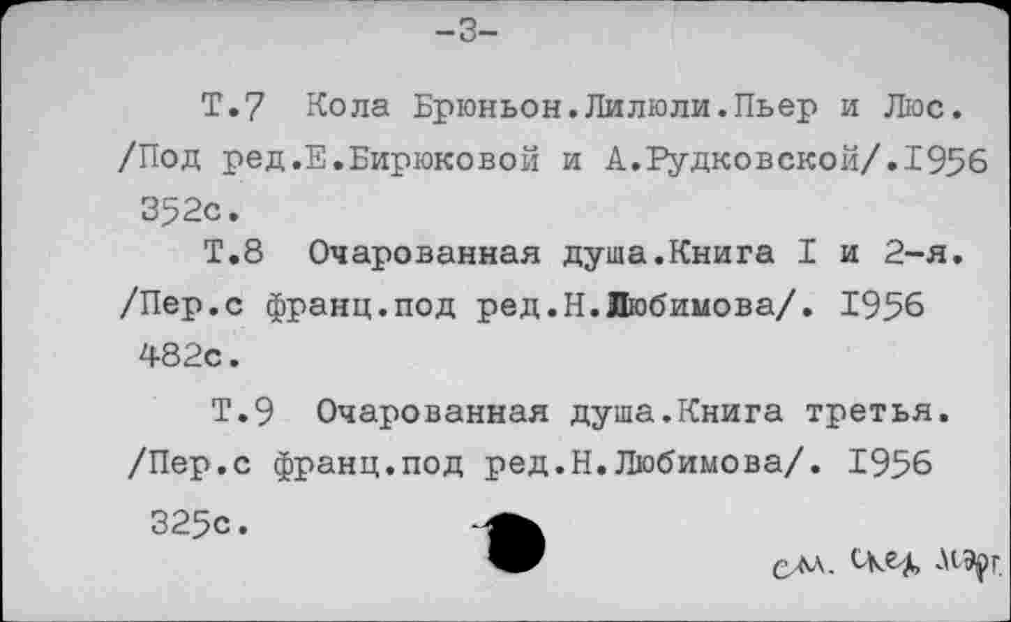 ﻿-3-
Т.7 Кола Брюньон.Лилюли.Пьер и Люс. /Под ред.Е.Бирюковой и А.Рудковской/.1956 352с.
Т.8 Очарованная душа.Книга I и 2-я. /Пер.с франц.под ред.Н.Любимова/. 1956 482с.
Т.9 Очарованная душа.Книга третья. /Пер.с франц.под ред.Н.Любимова/. 1956 325с.
ом. ске^, МЭрг.